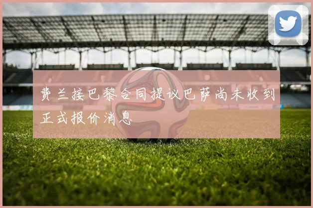 费兰接巴黎合同提议巴萨尚未收到正式报价消息