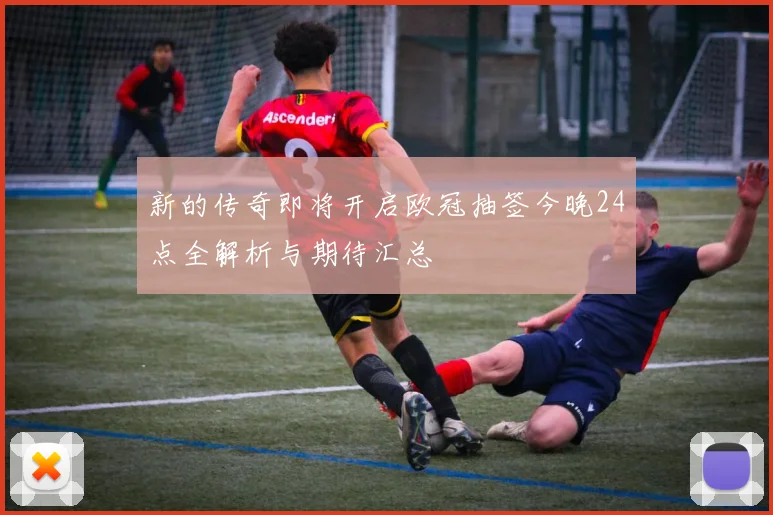 新的传奇即将开启欧冠抽签今晚24点全解析与期待汇总