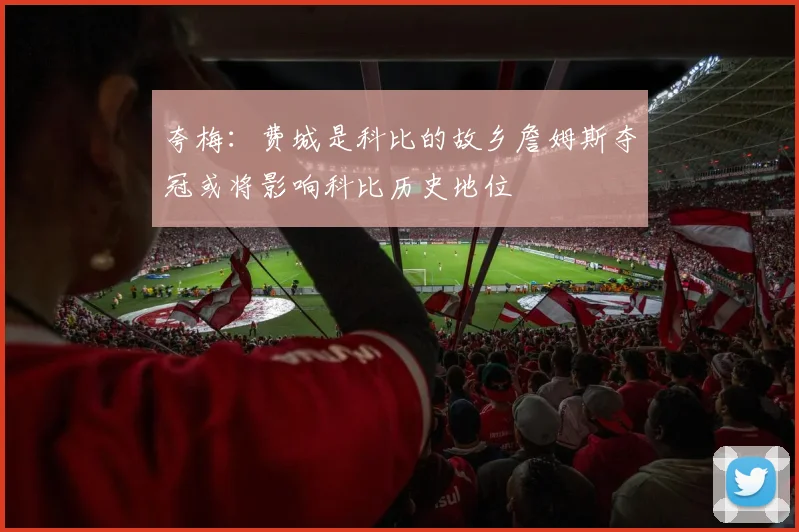 夸梅：费城是科比的故乡詹姆斯夺冠或将影响科比历史地位