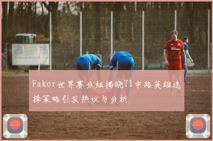Faker世界赛分组揭晓T1中路英雄选择策略引发热议与分析