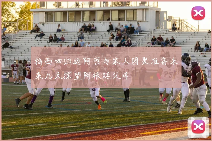 梅西回归迈阿密与家人团聚准备未来几天探望阿根廷父母
