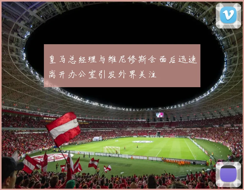 皇马总经理与维尼修斯会面后迅速离开办公室引发外界关注